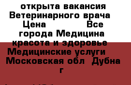  открыта вакансия Ветеринарного врача › Цена ­ 42 000 - Все города Медицина, красота и здоровье » Медицинские услуги   . Московская обл.,Дубна г.